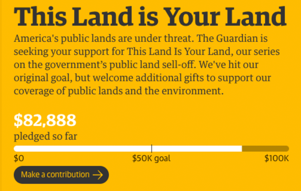 Screenshot of Guardian content support pitch: America's public lands are under threat. The Guardian is seeking your support for This Land is Your Land, our series on the government's public land sell-off. We've hit our original goal, but welcome additional gifts to support our coverage of public lands and the environment. $82,888 pledged so far/$100K goal. Make a contribution.